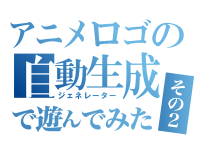 アニメタイトルロゴのジェネレーターで遊んでみた！その２