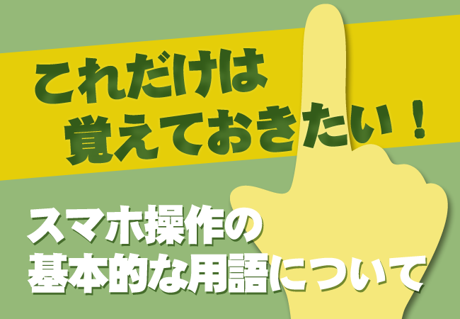 これだけは覚えておきたい！スマホ操作の基本的な用語について