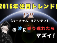 2016年注目トレンド！ VR（バーチャル リアリティ）の波に乗り遅れたらマズイ!