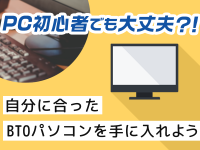 PC初心者でも大丈夫!? 自分に合ったBTOパソコンを手に入れよう