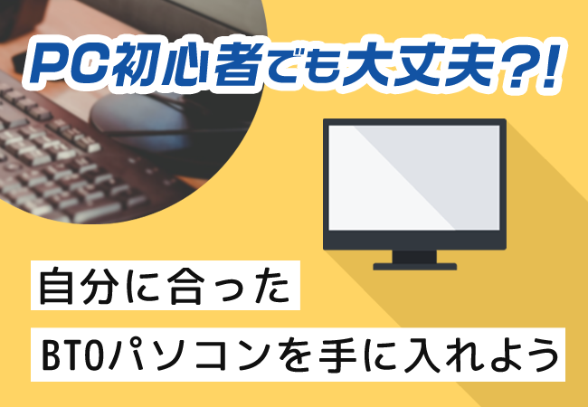 PC初心者でも大丈夫!? 自分に合ったBTOパソコンを手に入れよう