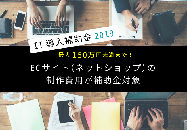 最大150万円未満まで！IT導入補助金2019でECサイト（ネットショップ）の制作費用が補助金対象